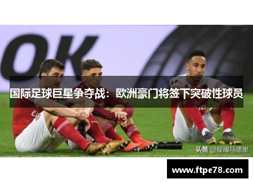 国际足球巨星争夺战：欧洲豪门将签下突破性球员